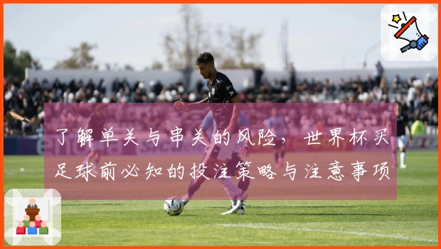 了解单关与串关的风险，世界杯买足球前必知的投注策略与注意事项